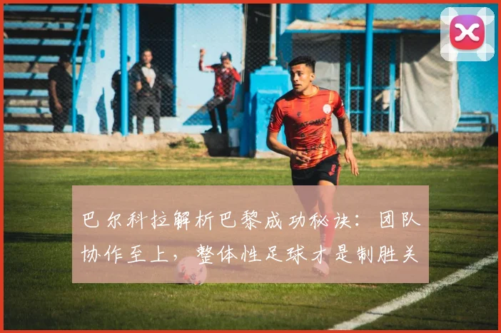 巴尔科拉解析巴黎成功秘诀:团队协作至上,整体性足球才是制胜关键