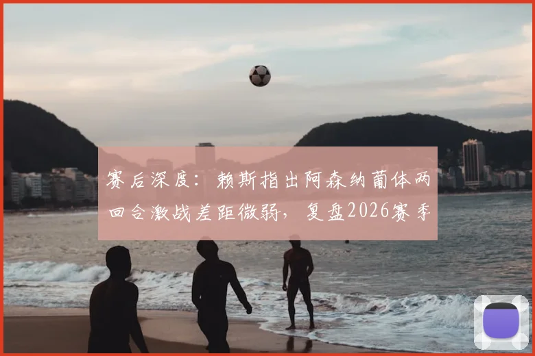 赛后深度：赖斯指出阿森纳葡体两回合激战差距微弱，复盘2026赛季关键之夜战术对决