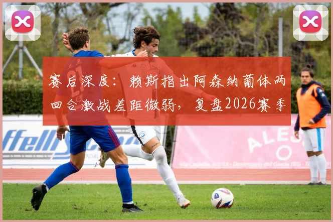 赛后深度：赖斯指出阿森纳葡体两回合激战差距微弱，复盘2026赛季关键之夜战术对决