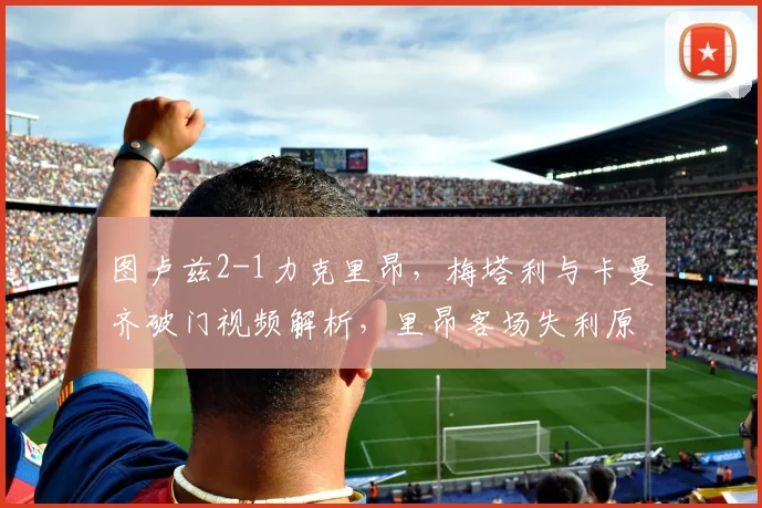 图卢兹2-1力克里昂,梅塔利与卡曼齐破门视频解析,里昂客场失利原因深度分析
