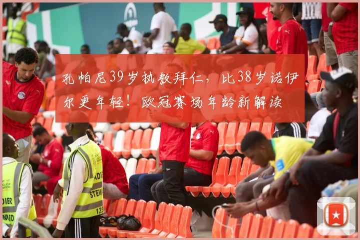 孔帕尼39岁执教拜仁，比38岁诺伊尔更年轻！欧冠赛场年龄新解读