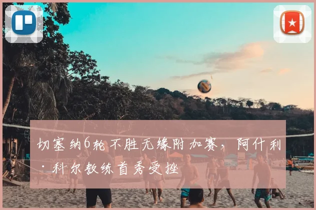 切塞纳6轮不胜无缘附加赛，阿什利·科尔教练首秀受挫