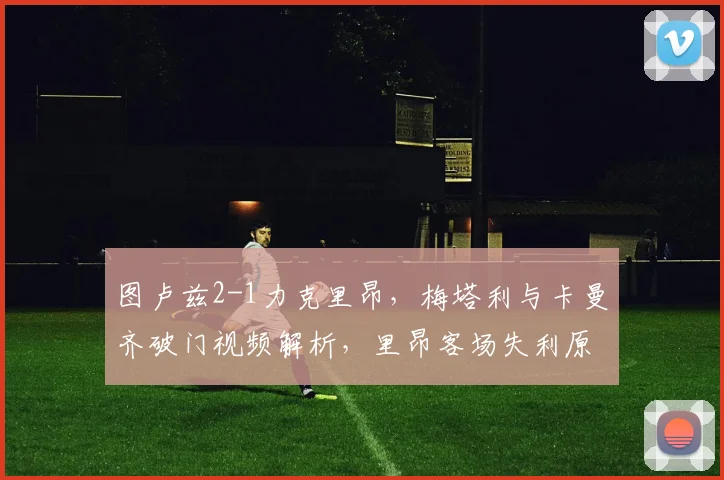 图卢兹2-1力克里昂，梅塔利与卡曼齐破门视频解析，里昂客场失利原因深度分析